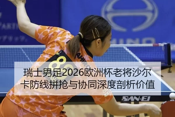 瑞士男足2026欧洲杯老将沙尔卡防线拼抢与协同深度剖析价值
