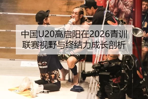 中国U20高启阳在2026青训联赛视野与终结力成长剖析