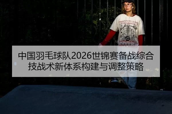 中国羽毛球队2026世锦赛备战综合技战术新体系构建与调整策略
